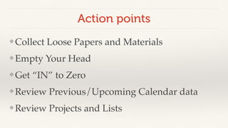 Action points 
❖Collect Loose Papers and Materials! 
❖Empty Your Head! 
❖Get “IN” to Zero! 
❖Review Previous/Upcoming Calendar data! 
❖Review Projects and Lists 
 