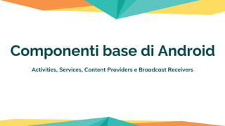 Activities, Services, Content Providers e Broadcast Receivers
Componenti base di Android
 