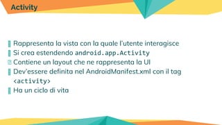 � Rappresenta la vista con la quale l’utente interagisce
� Si crea estendendo android.app.Activity
� Contiene un layout che ne rappresenta la UI
� Dev’essere definita nel AndroidManifest.xml con il tag
<activity>
� Ha un ciclo di vita
Activity
 