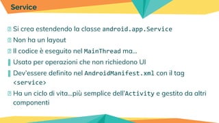 � Si crea estendendo la classe android.app.Service
� Non ha un layout
� Il codice è eseguito nel MainThread ma…
� Usato per operazioni che non richiedono UI
� Dev’essere definito nel AndroidManifest.xml con il tag
<service>
� Ha un ciclo di vita...più semplice dell’Activity e gestito da altri
componenti
Service
 