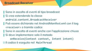 � Sono in ascolto di eventi di tipo broadcast
� Si crea estendendo la classe
android.content.BroadcastReceiver
� Può essere dichiarato nel AndroidManifest.xml con il tag
<receiver> o tramite codice
� Sono in ascolto di eventi anche con l’applicazione chiusa
� Si deve implementare solo il metodo
onReceive(Context context, Intent intent)
� Il codice è eseguito nel MainThread
Broadcast Receiver
 