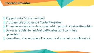 � Rappresenta l’accesso ai dati
� E’ accessibile attraverso i ContentResolver
� Si crea estendendo la classe android.content.ContentProvider
� Dev’essere definito nel AndroidManifest.xml con il tag
<provider>
� Permettono di condividere l’accesso ai dati ad altre applicazioni
Content Provider
 
