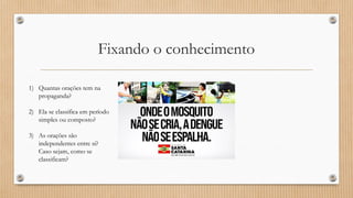 Fixando o conhecimento
1) Quantas orações tem na
propaganda?
2) Ela se classifica em período
simples ou composto?
3) As orações são
independentes entre si?
Caso sejam, como se
classificam?
 