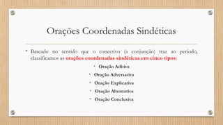 Orações Coordenadas Sindéticas
• Baseado no sentido que o conectivo (a conjunção) traz ao período,
classificamos as orações coordenadas sindéticas em cinco tipos:
• Oração Aditiva
• Oração Adversativa
• Oração Explicativa
• Oração Alternativa
• Oração Conclusiva
 