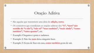 Oração Aditiva
• São aquelas que transmitem uma ideia de adição, soma.
• Os conectivos que coordenam as orações aditivas são: “e”, “nem” (no
sentido de “e não”), “não só” “mas também”, “mais ainda”, “como
também”, “tanto quanto”, etc.
• Exemplo: Chegamos à praia e nadamos.
• Exemplo 2: Não faz nem deixa ninguém fazer.
• Exemplo 3: Gosta de ficar em casa, como também gosta de sair.
 
