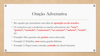 Oração Adversativa
• São aquelas que transmitem uma ideia de oposição ou de ressalva.
• Os conectivos que coordenam as orações adversativas são: “mas”,
“porém”, “contudo”, “entretanto”, “no entanto”, “todavia”, “senão”,
etc.
• Exemplo: Eles queriam sair, porém estava chovendo.
• Exemplo 2: Trabalha, mas nunca guarda dinheiro.
• Exemplo 3: Fiquei muito cansada, contudo me diverti bastante.
 