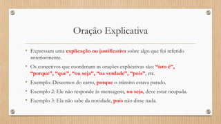 Oração Explicativa
• Expressam uma explicação ou justificativa sobre algo que foi referido
anteriormente.
• Os conectivos que coordenam as orações explicativas são: “isto é”,
“porque”, “que”, “ou seja”, “na verdade”, “pois”, etc.
• Exemplo: Descemos do carro, porque o trânsito estava parado.
• Exemplo 2: Ele não responde às mensagens, ou seja, deve estar ocupada.
• Exemplo 3: Ela não sabe da novidade, pois não disse nada.
 