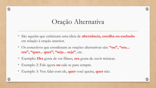 Oração Alternativa
• São aquelas que enfatizam uma ideia de alternância, escolha ou exclusão
em relação à oração anterior.
• Os conectivos que coordenam as orações alternativas são: “ou”, “ora...
ora”, “quer... quer”, “seja... seja”, etc.
• Exemplo: Ora gosta de ver filmes, ora gosta de ouvir músicas.
• Exemplo 2: Fale agora ou cale-se para sempre.
• Exemplo 3: Vou falar com ele, quer você queira, quer não.
 