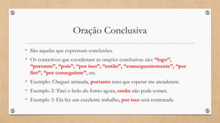 Oração Conclusiva
• São aquelas que expressam conclusões.
• Os conectivos que coordenam as orações conclusivas são: “logo”,
“portanto”, “pois”, “por isso”, “então”, “consequentemente”, “por
fim”, “por conseguinte”, etc.
• Exemplo: Cheguei atrasada, portanto terei que esperar me atenderem.
• Exemplo 2: Tirei o bolo do forno agora, então não pode comer.
• Exemplo 3: Ela fez um excelente trabalho, por isso será contratada.
 