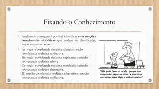 Fixando o Conhecimento
• Analisando a imagem é possível identificar duas orações
coordenadas sindéticas que podem ser classificadas,
respectivamente, como:
• A) oração coordenada sindética aditiva e oração
coordenada sindética explicativa.
B) oração coordenada sindética explicativa e oração
coordenada sindética aditiva.
C) oração coordenada sindética conclusiva e oração
coordenada sindética alternativa.
D) oração coordenada sindética adversativa e oração
coordenada sindética explicativa.
 