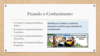 Fixando o Conhecimento
• A) Oração Coordenada Sindética
Aditiva
• B) Oração Coordenada Sindética
Conclusiva
• C) Oração Coordenada Sindética
Adversativa
• D) Oração Coordenada Sindética
Explicativa
 