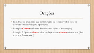 Orações
• Toda frase ou enunciado que contém verbo ou locução verbal e que se
estrutura através de sujeito e predicado.
• Exemplo: Choveu muito em Salvador. (um verbo = uma oração).
• Exemplo 2: Quando chove muito, os alagamentos causam transtornos. (dois
verbos = duas orações).
 