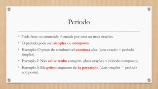 Período
• Toda frase ou enunciado formada por uma ou mais orações.
• O período pode ser: simples ou composto.
• Exemplo: O preço do combustível continua alto. (uma oração = período
simples).
• Exemplo 2: Não sei se tenho coragem. (duas orações = período composto)
• Exemplo 3: Ela gritou enquanto ele ia passando. (duas orações = período
composto).
 