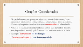Orações Coordenadas
• No período composto, para construírem um sentido único, as orações se
relacionam umas com as outras, formando um enunciado coeso e coerente.
Essas relações podem ser classificadas em coordenadas ou subordinadas.
• Orações coordenadas são independentes entre si (não dependem de outra
oração para fazer sentido), pois fazem sentido mesmo se tiverem isoladas.
• Exemplo: Estivemos lá, foi muito legal!
(oração coordenada 1 + oração coordenada 2)
 