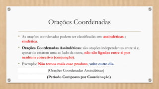 Orações Coordenadas
• As orações coordenadas podem ser classificadas em: assindéticas e
sindética.
• Orações Coordenadas Assindéticas: são orações independentes entre si e,
apesar de estarem uma ao lado da outra, não são ligadas entre si por
nenhum conectivo (conjunção).
• Exemplo: Não temos mais esse produto, volte outro dia.
(Orações Coordenadas Assindéticas)
(Período Composto por Coordenação)
 