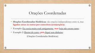 Orações Coordenadas
• Orações Coordenadas Sindéticas: são orações independentes entre si, mas
ligadas umas às outras por conectivos (conjunções).
• Exemplo: Eu ouvia muito rock antigamente, mas hoje não escuto tanto.
• Exemplo 2: Desisti do curso, pois fiquei sem dinheiro.
(Orações Coordenadas Sindéticas)
 
