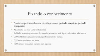 Fixando o conhecimento
• Analise os períodos abaixo e classifique-os em período simples e período
composto:
• A) A minha ida para Cuba foi fantástica!
• B) Minha irmã chegou exausta do trabalho, sentou no sofá, ligou a televisão e adormeceu.
• C) O sol brilhava enquanto as crianças brincavam no parque.
• D) Eu não preciso da sua ajuda.
• E) Os alunos estudaram bastante para a prova.
 