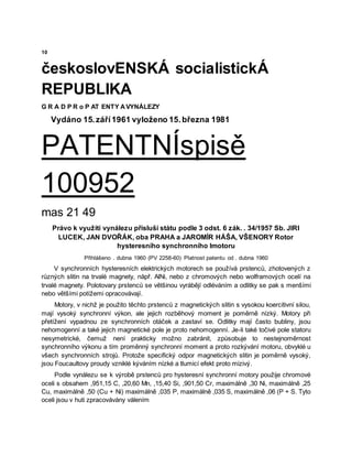 10
českoslovENSKÁ socialistickÁ
REPUBLIKA
G R A D P R o P AT ENTY AVYNÁLEZY
Vydáno 15.září1961 vyloženo 15.března 1981
PATENTNÍspisě
100952
mas 21 49
Právo k využití vynálezu přísluší státu podle 3 odst. 6 zák. . 34/1957 Sb. JIRI
LUCEK, JAN DVOŘÁK, oba PRAHA a JAROMÍR HÁŠA, VŠENORY Rotor
hysteresního synchronního Imotoru
Přihlášeno . dubna 1960 (PV 2258-60) Platnost patentu od . dubna 1960
V synchronních hysteresních elektrických motorech se používá prstenců, zhotovených z
různých slitin na trvalé magnety, nåpř. AlNi, nebo z chromových nebo wolframových ocelí na
trvalé magnety. Polotovary prstenců se většinou vyrábějí odléváním a odlitky se pak s menšími
nebo většími potížemi opracovávají.
Motory, v nichž je použito těchto prstenců z magnetických slitin s vysokou koercitivní silou,
mají vysoký synchronní výkon, ale jejich rozběhový moment je poměrně nízký. Motory při
přetížení vypadnou ze synchronních otáček a zastaví se. Odlitky mají často bubliny, jsou
nehomogenní a také jejich magnetické pole je proto nehomogenní. Je-li také točivé pole statoru
nesymetrické, čemuž není prakticky možno zabránit, způsobuje to nestejnoměrnost
synchronního výkonu a tím proměnný synchronní moment a proto rozkývání motoru, obvyklé u
všech synchronních strojů. Protože specifický odpor magnetických slitin je poměrně vysoký,
jsou Foucaultovy proudy vzniklé kýváním nízké a tlumicí efekt proto mizivý.
Podle vynálezu se k výrobě prstenců pro hysteresní synchronní motory použije chromové
oceli s obsahem ,951,15 C, ,20,60 Mn, ,15,40 Si, ,901,50 Cr, maximálně ,30 Ni, maximálně ,25
Cu, maximálně ,50 (Cu + Ni) maximálně ,035 P, maximálně ,035 S, maximálně ,06 (P + S. Tyto
oceli jsou v huti zpracovávány válením
 
