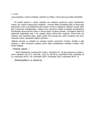 2 - 100952
a jsou dodávány v tyčích a trubkách, vyžíhané na měkko; v tomto stavu jsou dobře obrobitelné.
•
Při použití prstenců z tohoto materiálu sice poklesne synchronní výkon hysteresního
motoru, ale. značně: stoupne jeho rozběhový - moment. Motor při přetížení běží ve skluzu jako
åsynchrónní motor a při přetěžování jeho krouticí moment s klesajícími otáčkami stoupá, takže
jeho momentová charakteristika v oblasti mimo synchronní otáčky se podobá charakteristice
kroužkového asynchronního motoru s vinutcu kotvou. Ocelový prstenec , homogenní, takže má
stejnorodé magnetické pole a tím odpadá vlästní příčina jeho rozkývání. Kromě toho má
prstenec nižší specifický odpor, takže vzniklé vířivé proudy jsou vyšší a prstenec sám tlumí
rozkývání motoru, způsobené vnějšími příčinami. - . :
Materiál samotný je vzhledem ke způsobu hutního zpracování mnchem, levnější a také
prstence z něho zhotovené vyžadují vlivem dobré obrobitelnosti materiálu mnohem nižší
výrobní náklady.
.. Předmět patentu : '
· Rotor hysteresního synchronního motoru, vyznačený tím, že jeho prstenec je vyroben z
oceli s obsahem ,951,15 C, ,20,60 Mn, ,15,40, Si, ,901,50 Cr, maximálně ,30 Ni, maximálně ,25
Cu, maximálně ,50 (Cu + Ni, maximálně ,035 P, maximálně ,035 S, maximálně ,06 (P + S.
. . . Severografia,n. p, závod os
 