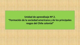 Unidad de aprendizaje Nº 2.
“Formación de la sociedad americana y de los principales
rasgos del Chile colonial”
 