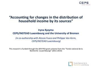 “Accounting for changes in the distribution of 
household income by its sources” 
Iryna Kyzyma 
CEPS/INSTEAD Luxembourg and the University of Bremen 
(in co-authorship with Alessio Fusco and Philippe Van Kerm, 
CEPS/INSTEAD Luxembourg) 
This research is funded through the AFR PhD grant scheme from the “Fonds national de la 
Recherche (Luxembourg)” (2011-2014) 
 