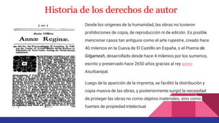 Historia de los derechos de autor
Desde los orígenes de la humanidad, las obras no tuvieron
prohibiciones de copia, de reproducción ni de edición. Es posible
mencionar casos tan antiguos como el arte rupestre, creado hace
40 milenios en la Cueva de El Castillo en España, o el Poema de
Gilgamesh, desarrollado desde hace 4 milenios por los sumerios,
escrito y preservado hace 2650 años gracias al rey asirio
Asurbanipal.
Luego de la aparición de la imprenta, se facilitó la distribución y
copia masiva de las obras, y posteriormente surgió la necesidad
de proteger las obras no como objetos materiales, sino como
fuentes de propiedad intelectual.
 