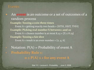  An event is an outcome or a set of outcomes of a
random process
Example: Tossing a coin three times
Event A = getting exactly two heads = {HTH, HHT, THH}
Example: Picking real number X between 1 and 20
Event A = chosen number is at most 8.23 = {X ≤ 8.23}
Example: Tossing a fair dice
Event A = result is an even number = {2, 4, 6}
• Notation: P(A) = Probability of event A
• Probability Rule 1:
0 ≤ P(A) ≤ 1 for any event A
June 3, 2008 11Stat 111 - Lecture 6 - Probability
 