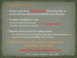  Events A and B are independent if knowing that A
occurs does not affect the probability that B occurs
 Example: tossing two coins
Event A = first coin is a head
Event B = second coin is a head
 Disjoint events cannot be independent!
• If A and B can not occur together (disjoint), then knowing that A
occurs does change probability that B occurs
 Probability Rule 5: If A and B are independent
P(A and B) = P(A) x P(B)
June 3, 2008 12Stat 111 - Lecture 6 - Probability
Independent
multiplication rule for independent events
 
