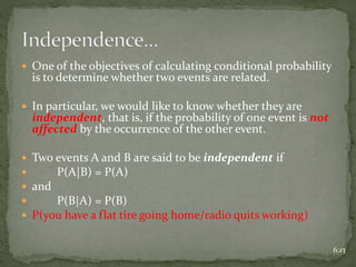  One of the objectives of calculating conditional probability
is to determine whether two events are related.
 In particular, we would like to know whether they are
independent, that is, if the probability of one event is not
affected by the occurrence of the other event.
 Two events A and B are said to be independent if
 P(A|B) = P(A)
 and
 P(B|A) = P(B)
 P(you have a flat tire going home/radio quits working)
6.13
 
