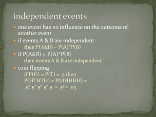  one event has no influence on the outcome of
another event
 if events A & B are independent
then P(A&B) = P(A)*P(B)
 if P(A&B) = P(A)*P(B)
then events A & B are independent
 coin flipping
if P(H) = P(T) = .5 then
P(HTHTH) = P(HHHHH) =
.5*.5*.5*.5*.5 = .55 = .03
 