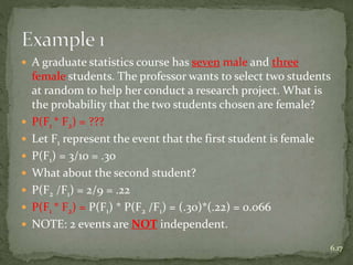  A graduate statistics course has seven male and three
female students. The professor wants to select two students
at random to help her conduct a research project. What is
the probability that the two students chosen are female?
 P(F1 * F2) = ???
 Let F1 represent the event that the first student is female
 P(F1) = 3/10 = .30
 What about the second student?
 P(F2 /F1) = 2/9 = .22
 P(F1 * F2) = P(F1) * P(F2 /F1) = (.30)*(.22) = 0.066
 NOTE: 2 events are NOT independent.
6.17
 