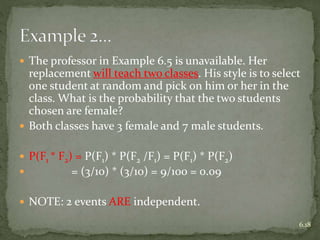  The professor in Example 6.5 is unavailable. Her
replacement will teach two classes. His style is to select
one student at random and pick on him or her in the
class. What is the probability that the two students
chosen are female?
 Both classes have 3 female and 7 male students.
 P(F1 * F2) = P(F1) * P(F2 /F1) = P(F1) * P(F2)
 = (3/10) * (3/10) = 9/100 = 0.09
 NOTE: 2 events ARE independent.
6.18
 