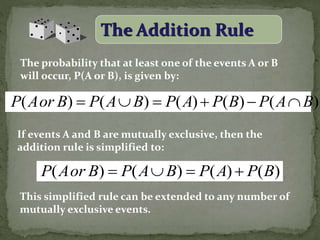 The Addition Rule
The probability that at least one of the events A or B
will occur, P(A or B), is given by:
If events A and B are mutually exclusive, then the
addition rule is simplified to:
This simplified rule can be extended to any number of
mutually exclusive events.
)()()()()( BAPBPAPBAPBorAP 
)()()()( BPAPBAPBorAP 
 