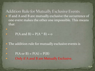  If and A and B are mutually exclusive the occurrence of
one event makes the other one impossible. This means
that

 P(A and B) = P(A * B) = 0
 The addition rule for mutually exclusive events is

 P(A or B) = P(A) + P(B)
 Only if A and B are Mutually Exclusive.
6.20
 