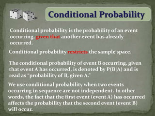 Conditional Probability
Conditional probability is the probability of an event
occurring, given that another event has already
occurred.
Conditional probability restricts the sample space.
The conditional probability of event B occurring, given
that event A has occurred, is denoted by P(B|A) and is
read as “probability of B, given A.”
We use conditional probability when two events
occurring in sequence are not independent. In other
words, the fact that the first event (event A) has occurred
affects the probability that the second event (event B)
will occur.
 