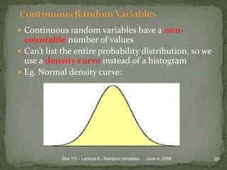  Continuous random variables have a non-
countable number of values
 Can’t list the entire probability distribution, so we
use a density curve instead of a histogram
 Eg. Normal density curve:
June 4, 2008 29Stat 111 - Lecture 6 - Random Variables
 