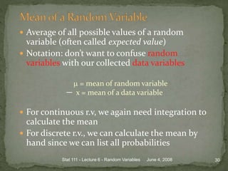 Average of all possible values of a random
variable (often called expected value)
 Notation: don’t want to confuse random
variables with our collected data variables
 = mean of random variable
x = mean of a data variable
 For continuous r.v, we again need integration to
calculate the mean
 For discrete r.v., we can calculate the mean by
hand since we can list all probabilities
June 4, 2008 30Stat 111 - Lecture 6 - Random Variables
 