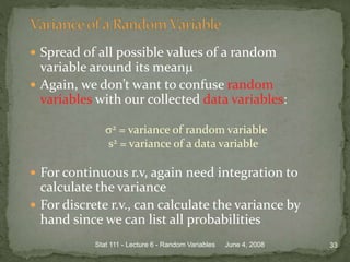  Spread of all possible values of a random
variable around its mean
 Again, we don’t want to confuse random
variables with our collected data variables:
2 = variance of random variable
s2 = variance of a data variable
 For continuous r.v, again need integration to
calculate the variance
 For discrete r.v., can calculate the variance by
hand since we can list all probabilities
June 4, 2008 33Stat 111 - Lecture 6 - Random Variables
 