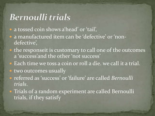  a tossed coin shows a‘head’ or ‘tail’,
 a manufactured item can be ‘defective’ or ‘non-
defective’,
 the responseit is customary to call one of the outcomes
a ‘success’and the other ‘not success’
 Each time we toss a coin or roll a die. we call it a trial.
 two outcomes usually
 referred as ‘success’ or ‘failure’ are called Bernoulli
trials.
 Trials of a random experiment are called Bernoulli
trials, if they satisfy
 