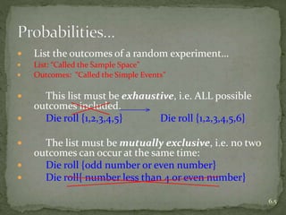  List the outcomes of a random experiment…
 List: “Called the Sample Space”
 Outcomes: “Called the Simple Events”
 This list must be exhaustive, i.e. ALL possible
outcomes included.
 Die roll {1,2,3,4,5} Die roll {1,2,3,4,5,6}
 The list must be mutually exclusive, i.e. no two
outcomes can occur at the same time:
 Die roll {odd number or even number}
 Die roll{ number less than 4 or even number}
6.5
 