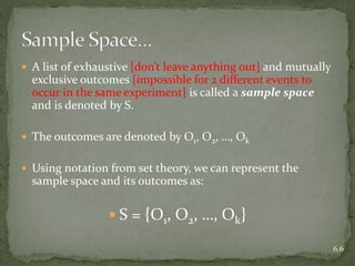  A list of exhaustive [don’t leave anything out] and mutually
exclusive outcomes [impossible for 2 different events to
occur in the same experiment] is called a sample space
and is denoted by S.
 The outcomes are denoted by O1, O2, …, Ok
 Using notation from set theory, we can represent the
sample space and its outcomes as:
 S = {O1, O2, …, Ok}
6.6
 