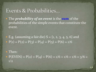  The probability of an event is the sum of the
probabilities of the simple events that constitute the
event.
 E.g. (assuming a fair die) S = {1, 2, 3, 4, 5, 6} and
 P(1) = P(2) = P(3) = P(4) = P(5) = P(6) = 1/6
 Then:
 P(EVEN) = P(2) + P(4) + P(6) = 1/6 + 1/6 + 1/6 = 3/6 =
1/2
6.8
 