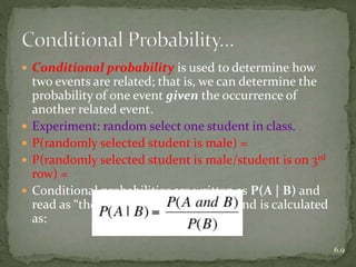  Conditional probability is used to determine how
two events are related; that is, we can determine the
probability of one event given the occurrence of
another related event.
 Experiment: random select one student in class.
 P(randomly selected student is male) =
 P(randomly selected student is male/student is on 3rd
row) =
 Conditional probabilities are written as P(A | B) and
read as “the probability of A given B” and is calculated
as:
6.9
 