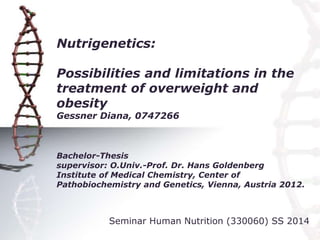 Nutrigenetics:
Possibilities and limitations in the
treatment of overweight and
obesity
Gessner Diana, 0747266
Bachelor-Thesis
supervisor: O.Univ.-Prof. Dr. Hans Goldenberg
Institute of Medical Chemistry, Center of
Pathobiochemistry and Genetics, Vienna, Austria 2012.
Seminar Human Nutrition (330060) SS 2014
 