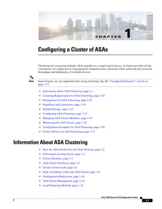 C H A P T E R
1-1
Cisco ASA Series CLI Configuration Guide
1
Configuring a Cluster of ASAs
Clustering lets you group multiple ASAs together as a single logical device. A cluster provides all the
convenience of a single device (management, integration into a network) while achieving the increased
throughput and redundancy of multiple devices.
Note Some features are not supported when using clustering. See the “Unsupported Features” section on
page 1-17.
• Information About ASA Clustering, page 1-1
• Licensing Requirements for ASA Clustering, page 1-23
• Prerequisites for ASA Clustering, page 1-23
• Guidelines and Limitations, page 1-24
• Default Settings, page 1-27
• Configuring ASA Clustering, page 1-27
• Managing ASA Cluster Members, page 1-47
• Monitoring the ASA Cluster, page 1-52
• Configuration Examples for ASA Clustering, page 1-56
• Feature History for ASA Clustering, page 1-71
Information About ASA Clustering
• How the ASA Cluster Fits into Your Network, page 1-2
• Performance Scaling Factor, page 1-2
• Cluster Members, page 1-2
• ASA Cluster Interfaces, page 1-4
• Cluster Control Link, page 1-6
• High Availability within the ASA Cluster, page 1-9
• Configuration Replication, page 1-10
• ASA Cluster Management, page 1-10
• Load Balancing Methods, page 1-12
 