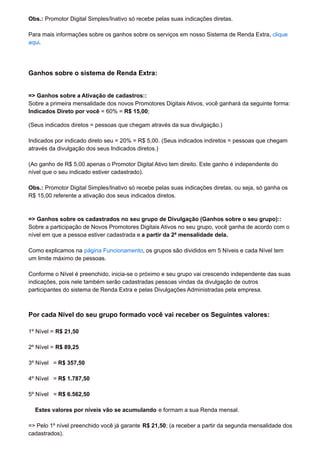 Obs.: Promotor Digital Simples/Inativo só recebe pelas suas indicações diretas.
Para mais informações sobre os ganhos sobre os serviços em nosso Sistema de Renda Extra, clique
aqui.
Ganhos sobre o sistema de Renda Extra:
=> Ganhos sobre a Ativação de cadastros::
Sobre a primeira mensalidade dos novos Promotores Digitais Ativos, você ganhará da seguinte forma:
Indicados Direto por você = 60% = R$ 15,00;
(Seus indicados diretos = pessoas que chegam através da sua divulgação.)
Indicados por indicado direto seu = 20% = R$ 5,00. (Seus indicados indiretos = pessoas que chegam
através da divulgação dos seus Indicados diretos.)
(Ao ganho de R$ 5,00 apenas o Promotor Digital Ativo tem direito. Este ganho é independente do
nível que o seu indicado estiver cadastrado).
Obs.: Promotor Digital Simples/Inativo só recebe pelas suas indicações diretas, ou seja, só ganha os
R$ 15,00 referente a ativação dos seus indicados diretos.
=> Ganhos sobre os cadastrados no seu grupo de Divulgação (Ganhos sobre o seu grupo)::
Sobre a participação de Novos Promotores Digitais Ativos no seu grupo, você ganha de acordo com o
nível em que a pessoa estiver cadastrada e a partir da 2ª mensalidade dela.
Como explicamos na página Funcionamento, os grupos são divididos em 5 Níveis e cada Nível tem
um limite máximo de pessoas.
Conforme o Nível é preenchido, inicia-se o próximo e seu grupo vai crescendo independente das suas
indicações, pois nele também serão cadastradas pessoas vindas da divulgação de outros
participantes do sistema de Renda Extra e pelas Divulgações Administradas pela empresa.
Por cada Nível do seu grupo formado você vai receber os Seguintes valores:
1º Nível = R$ 21,50
2º Nível = R$ 89,25
3º Nível = R$ 357,50
4º Nível = R$ 1.787,50
5º Nível = R$ 6.562,50
Estes valores por níveis vão se acumulando e formam a sua Renda mensal.
=> Pelo 1º nível preenchido você já garante R$ 21,50; (a receber a partir da segunda mensalidade dos
cadastrados).
 