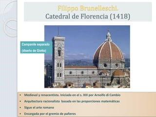 Filippo Brunelleschi.
Catedral de Florencia (1418)
• Medieval y renacentista. Iniciada en el s. XIII por Arnolfo di Cambio
• Arquitectura racionalista basada en las proporciones matemáticas
• Sigue el arte romano
• Encargada por el gremio de pañeros
Campanile separado
(diseño de Giotto)
 