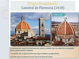 Filippo Brunelleschi.
Catedral de Florencia (1418)
Linterna y orbe
•La decoración a partir de mármoles de colores y ladrillo rojo nos aleja de la concepción
pétrea (policromada) medieval.
• Se diseña con un geometrismo que sigue módulos y proporciones.
•En este caso es la técnica la que está al servicio de la idea
 