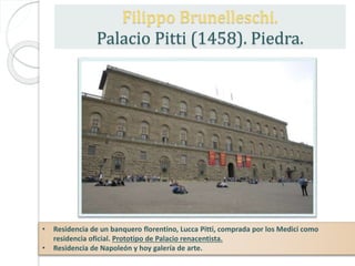 • Residencia de un banquero florentino, Lucca Pitti, comprada por los Medici como
residencia oficial. Prototipo de Palacio renacentista.
• Residencia de Napoleón y hoy galería de arte.
Filippo Brunelleschi.
Palacio Pitti (1458). Piedra.
 