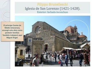 Filippo Brunelleschi
Iglesia de San Lorenzo (1421-1428).
Exterior: fachada inconcluso
El príncipe Cosme de
Médici (mecenas),
encargó esta obra como
panteón familiar.
También trabajará aquí
Miguel Ángel.
 